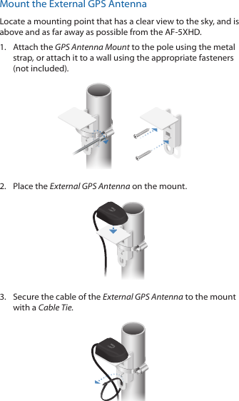 Mount the External GPS AntennaLocate a mounting point that has a clear view to the sky, and is above and as far away as possible from the AF-5XHD.1.  Attach the GPS Antenna Mount to the pole using the metal strap, or attach it to a wall using the appropriate fasteners (notincluded).2.  Place the External GPS Antenna on the mount.3.  Secure the cable of the External GPS Antenna to the mount with a Cable Tie.