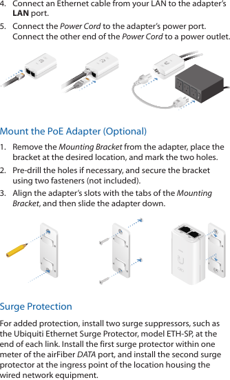 4.  Connect an Ethernet cable from your LAN to the adapter’s LAN port.5.  Connect the Power Cord to the adapter’s power port. Connect the other end of the Power Cord to a power outlet.Mount the PoE Adapter (Optional)1.  Remove the Mounting Bracket from the adapter, place the bracket at the desired location, and mark the two holes.2.  Pre-drill the holes if necessary, and secure the bracket using two fasteners (not included). 3.  Align the adapter’s slots with the tabs of the Mounting Bracket, and then slide the adapter down.Surge ProtectionFor added protection, install two surge suppressors, such as the Ubiquiti Ethernet Surge Protector, model ETH-SP, at the end of each link. Install the first surge protector within one meter of the airFiber DATA port, and install the second surge protector at the ingress point of the location housing the wired network equipment.