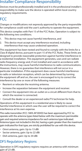 Installer Compliance ResponsibilityDevices must be professionally installed and it is the professional installer’s responsibility to make sure the device is operated within local country regulatory requirements.FCCChanges or modifications not expressly approved by the party responsible for compliance could void the user’s authority to operate the equipment.This device complies with Part 15 of the FCC Rules. Operation is subject to the following two conditions.1.  This device may not cause harmful interference, and2.  This device must accept any interference received, including interference that may cause undesired operation.This equipment has been tested and found to comply with the limits for a Class B digital device, pursuant to part 15 of the FCC Rules. These limits are designed to provide reasonable protection against harmful interference in a residential installation. This equipment generates, uses and can radiate radio frequency energy and, if not installed and used in accordance with the instructions, may cause harmful interference to radio communications. However, there is no guarantee that interference will not occur in a particular installation. If this equipment does cause harmful interference to radio or television reception, which can be determined by turning the equipment off and on, the user is encouraged to try to correct the interference by one or more of the following measures:•  Reorient or relocate the receiving antenna.•  Increase the separation between the equipment and receiver.•  Connect the equipment into an outlet on a circuit different from that to which the receiver is connected.•  Consult the dealer or an experienced radio/TV technician for help.Operations of this equipment in a residential area is likely to cause harmful interference in which case the user will be required to correct the interference at his own expense.This radio transmitter (FCC: SWX-AF5XHD) has been approved by FCC to operate with the antenna types listed below with the maximum permissible gain and required antenna impedance for each antenna type indicated. Antenna types not included in this list, having a gain greater than the maximum gain indicated for that type, are strictly prohibited for use with this device.•  Omni antenna, gain: Up to 13 dBi•  Sector antenna, gain: Up to 22 dBi•  Dish antenna, gain: Up to 34 dBiDFS Regulatory RegionsOperation in DFS regulatory regions requires an antenna with minimum gain of 23 dBi.