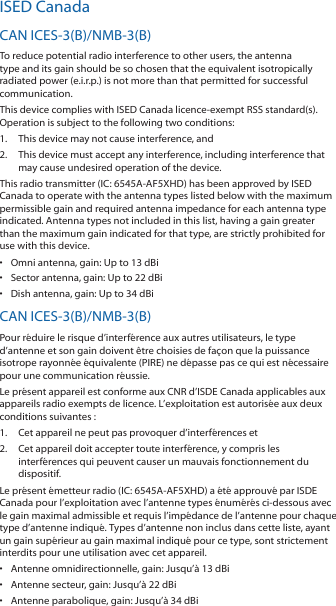 ISED CanadaCAN ICES-3(B)/NMB-3(B)To reduce potential radio interference to other users, the antenna type and its gain should be so chosen that the equivalent isotropically radiated power (e.i.r.p.) is not more than that permitted for successful communication.This device complies with ISED Canada licence-exempt RSS standard(s). Operation is subject to the following two conditions: 1.  This device may not cause interference, and 2.  This device must accept any interference, including interference that may cause undesired operation of the device.This radio transmitter (IC: 6545A-AF5XHD) has been approved by ISED Canada to operate with the antenna types listed below with the maximum permissible gain and required antenna impedance for each antenna type indicated. Antenna types not included in this list, having a gain greater than the maximum gain indicated for that type, are strictly prohibited for use with this device.•  Omni antenna, gain: Up to 13 dBi•  Sector antenna, gain: Up to 22 dBi•  Dish antenna, gain: Up to 34 dBiCAN ICES-3(B)/NMB-3(B)Pour réduire le risque d’interférence aux autres utilisateurs, le type d’antenne et son gain doivent être choisies de façon que la puissance isotrope rayonnée équivalente (PIRE) ne dépasse pas ce qui est nécessaire pour une communication réussie. Le présent appareil est conforme aux CNR d’ISDE Canada applicables aux appareils radio exempts de licence. L’exploitation est autorisée aux deux conditions suivantes :1.  Cet appareil ne peut pas provoquer d’interférences et 2.  Cet appareil doit accepter toute interférence, y compris les interférences qui peuvent causer un mauvais fonctionnement du dispositif.Le présent émetteur radio (IC: 6545A-AF5XHD) a été approuvé par ISDE Canada pour l’exploitation avec l’antenne types énumérés ci-dessous avec le gain maximal admissible et requis l’impédance de l’antenne pour chaque type d’antenne indiqué. Types d’antenne non inclus dans cette liste, ayant un gain supérieur au gain maximal indiqué pour ce type, sont strictement interdits pour une utilisation avec cet appareil.•  Antenne omnidirectionnelle, gain: Jusqu’à 13 dBi•  Antenne secteur, gain: Jusqu’à 22 dBi•  Antenne parabolique, gain: Jusqu’à 34 dBi