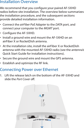 Installation OverviewWe recommend that you configure your paired AF-5XHD radios before site installation. The overview below summarizes the installation procedure, and the subsequent sections provide detailed installation information. •  Connect the airFiber PoE Adapter to the DATA port, and connect your computer to the MGMTport.•  Configure the AF-5XHD.•  Install a ground wire and mount the AF-5XHD on an airFiberX or RocketDish antenna.•  At the installation site, install the airFiber X or RocketDish antenna with the mounted AF-5XHD radio (see the antenna’s Quick Start Guide for installation instructions).•  Secure the ground wire and mount the GPS antenna.•  Establish and optimize the RF link.Connecting Power over Ethernet1.  Lift the release latch on the bottom of the AF-5XHD and slide the Port Cover off.