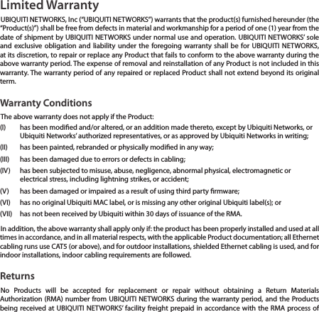 Limited WarrantyUBIQUITI NETWORKS, Inc (“UBIQUITI NETWORKS”) warrants that the product(s) furnished hereunder (the “Product(s)”) shall be free from defects in material and workmanship for a period of one (1) year from the date of shipment by UBIQUITI NETWORKS under normal use and operation. UBIQUITI NETWORKS’ sole and exclusive obligation and liability under the foregoing warranty shall be for UBIQUITI NETWORKS, at its discretion, to repair or replace any Product that fails to conform to the above warranty during the above warranty period. The expense of removal and reinstallation of any Product is not included in this warranty. The warranty period of any repaired or replaced Product shall not extend beyond its original term. Warranty ConditionsThe above warranty does not apply if the Product:(I)  has been modied and/or altered, or an addition made thereto, except by Ubiquiti Networks, or Ubiquiti Networks’ authorized representatives, or as approved by Ubiquiti Networks in writing;(II)  has been painted, rebranded or physically modied in any way;(III)  has been damaged due to errors or defects in cabling;(IV)  has been subjected to misuse, abuse, negligence, abnormal physical, electromagnetic or electrical stress, including lightning strikes, or accident;(V)  has been damaged or impaired as a result of using third party rmware;(VI)  has no original Ubiquiti MAC label, or is missing any other original Ubiquiti label(s); or(VII)  has not been received by Ubiquiti within 30 days of issuance of the RMA.In addition, the above warranty shall apply only if: the product has been properly installed and used at all times in accordance, and in all material respects, with the applicable Product documentation; all Ethernet cabling runs use CAT5 (or above), and for outdoor installations, shielded Ethernet cabling is used, and for indoor installations, indoor cabling requirements are followed.ReturnsNo Products will be accepted for replacement or repair without obtaining a Return Materials Authorization (RMA) number from UBIQUITI NETWORKS during the warranty period, and the Products being received at UBIQUITI NETWORKS’ facility freight prepaid in accordance with the RMA process of 