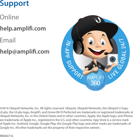 SupportOnlinehelp.ampli.comEmailhelp@ampli.com©2016 Ubiquiti Networks, Inc. All rights reserved. Ubiquiti, Ubiquiti Networks, the Ubiquiti U logo, ULabs, the ULabs logo, AmpliFi, and Home Wi-Fi Perfected are trademarks or registered trademarks of Ubiquiti Networks, Inc. in the United States and in other countries. Apple, the Apple logo, and iPhone are trademarks of Apple Inc., registered in the U.S. and other countries. App Store is a service mark of Apple Inc. Android, Google, Google Play, the Google Play logo and other marks are trademarks of Google Inc. All other trademarks are the property of their respective owners.RR060716