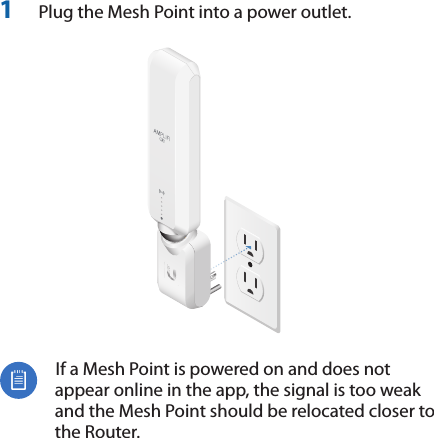 1  Plug the Mesh Point into a power outlet.  If a Mesh Point is powered on and does not appear online in the app, the signal is too weak and the Mesh Point should be relocated closer to the Router.