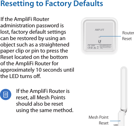 Resetting to Factory DefaultsIf the AmpliFi Router administration password is lost, factory default settings can be restored by using an object such as a straightened paper clip or pin to press the Reset located on the bottom of the AmpliFi Router for approximately 10 seconds until the LED turns o.If the AmpliFi Router is reset, all MeshPoints should also be reset using the same method.Router  ResetMesh Point  Reset