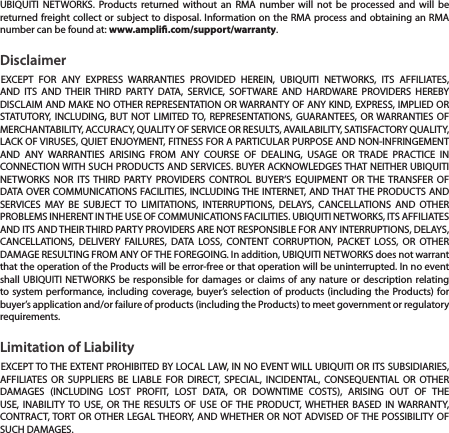 UBIQUITI NETWORKS. Products returned without an RMA number will not be processed and will be returned freight collect or subject to disposal. Information on the RMA process and obtaining an RMA number can be found at: www.ampli.com/support/warranty.DisclaimerEXCEPT FOR ANY EXPRESS WARRANTIES PROVIDED HEREIN, UBIQUITI NETWORKS, ITS AFFILIATES, AND ITS AND THEIR THIRD PARTY DATA, SERVICE, SOFTWARE AND HARDWARE PROVIDERS HEREBY DISCLAIM AND MAKE NO OTHER REPRESENTATION OR WARRANTY OF ANY KIND, EXPRESS, IMPLIED OR STATUTORY, INCLUDING, BUT NOT LIMITED TO, REPRESENTATIONS, GUARANTEES, OR WARRANTIES OF MERCHANTABILITY, ACCURACY, QUALITY OF SERVICE OR RESULTS, AVAILABILITY, SATISFACTORY QUALITY, LACK OF VIRUSES, QUIET ENJOYMENT, FITNESS FOR A PARTICULAR PURPOSE AND NON-INFRINGEMENT AND ANY WARRANTIES ARISING FROM ANY COURSE OF DEALING, USAGE OR TRADE PRACTICE IN CONNECTION WITH SUCH PRODUCTS AND SERVICES. BUYER ACKNOWLEDGES THAT NEITHER UBIQUITI NETWORKS NOR ITS THIRD PARTY PROVIDERS CONTROL BUYER’S EQUIPMENT OR THE TRANSFER OF DATA OVER COMMUNICATIONS FACILITIES, INCLUDING THE INTERNET, AND THAT THE PRODUCTS AND SERVICES MAY BE SUBJECT TO LIMITATIONS, INTERRUPTIONS, DELAYS, CANCELLATIONS AND OTHER PROBLEMS INHERENT IN THE USE OF COMMUNICATIONS FACILITIES. UBIQUITI NETWORKS, ITS AFFILIATES AND ITS AND THEIR THIRD PARTY PROVIDERS ARE NOT RESPONSIBLE FOR ANY INTERRUPTIONS, DELAYS, CANCELLATIONS, DELIVERY FAILURES, DATA LOSS, CONTENT CORRUPTION, PACKET LOSS, OR OTHER DAMAGE RESULTING FROM ANY OF THE FOREGOING. In addition, UBIQUITI NETWORKS does not warrant that the operation of the Products will be error-free or that operation will be uninterrupted. In no event shall UBIQUITI NETWORKS be responsible for damages or claims of any nature or description relating to system performance, including coverage, buyer’s selection of products (including the Products) for buyer’s application and/or failure of products (including the Products) to meet government or regulatory requirements.Limitation of LiabilityEXCEPT TO THE EXTENT PROHIBITED BY LOCAL LAW, IN NO EVENT WILL UBIQUITI OR ITS SUBSIDIARIES, AFFILIATES OR SUPPLIERS BE LIABLE FOR DIRECT, SPECIAL, INCIDENTAL, CONSEQUENTIAL OR OTHER DAMAGES (INCLUDING LOST PROFIT, LOST DATA, OR DOWNTIME COSTS), ARISING OUT OF THE USE, INABILITY TO USE, OR THE RESULTS OF USE OF THE PRODUCT, WHETHER BASED IN WARRANTY, CONTRACT, TORT OR OTHER LEGAL THEORY, AND WHETHER OR NOT ADVISED OF THE POSSIBILITY OF SUCH DAMAGES. 