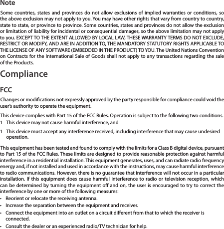 NoteSome countries, states and provinces do not allow exclusions of implied warranties or conditions, so the above exclusion may not apply to you. You may have other rights that vary from country to country, state to state, or province to province. Some countries, states and provinces do not allow the exclusion or limitation of liability for incidental or consequential damages, so the above limitation may not apply to you. EXCEPT TO THE EXTENT ALLOWED BY LOCAL LAW, THESE WARRANTY TERMS DO NOT EXCLUDE, RESTRICT OR MODIFY, AND ARE IN ADDITION TO, THE MANDATORY STATUTORY RIGHTS APPLICABLE TO THE LICENSE OF ANY SOFTWARE (EMBEDDED IN THE PRODUCT) TO YOU. The United Nations Convention on Contracts for the International Sale of Goods shall not apply to any transactions regarding the sale of the Products.ComplianceFCCChanges or modications not expressly approved by the party responsible for compliance could void the user’s authority to operate the equipment.This device complies with Part 15 of the FCC Rules. Operation is subject to the following two conditions.1  This device may not cause harmful interference, and1  This device must accept any interference received, including interference that may cause undesired operation.This equipment has been tested and found to comply with the limits for a Class B digital device, pursuant to Part 15 of the FCC Rules. These limits are designed to provide reasonable protection against harmful interference in a residential installation. This equipment generates, uses, and can radiate radio frequency energy and, if not installed and used in accordance with the instructions, may cause harmful interference to radio communications. However, there is no guarantee that interference will not occur in a particular installation. If this equipment does cause harmful interference to radio or television reception, which can be determined by turning the equipment o and on, the user is encouraged to try to correct the interference by one or more of the following measures:•  Reorient or relocate the receiving antenna.•  Increase the separation between the equipment and receiver.•  Connect the equipment into an outlet on a circuit dierent from that to which the receiver is connected.•  Consult the dealer or an experienced radio/TV technician for help.