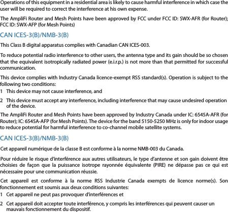 Operations of this equipment in a residential area is likely to cause harmful interference in which case the user will be required to correct the interference at his own expense.The AmpliFi Router and Mesh Points have been approved by FCC under FCC ID: SWX-AFR (for Router); FCC ID: SWX-AFP (for Mesh Points)CAN ICES-3(B)/NMB-3(B)This Class B digital apparatus complies with Canadian CAN ICES-003.To reduce potential radio interference to other users, the antenna type and its gain should be so chosen that the equivalent isotropically radiated power (e.i.r.p.) is not more than that permitted for successful communication.This device complies with Industry Canada licence-exempt RSS standard(s). Operation is subject to the following two conditions: 1  This device may not cause interference, and 2  This device must accept any interference, including interference that may cause undesired operation of the device.The AmpliFi Router and Mesh Points have been approved by Industry Canada under IC: 6545A-AFR (for Router); IC: 6545A-AFP (for Mesh Points). The device for the band 5150-5250 MHz is only for indoor usage to reduce potential for harmful interference to co-channel mobile satellite systems.CAN ICES-3(B)/NMB-3(B)Cet appareil numérique de la classe B est conforme à la norme NMB-003 du Canada.Pour réduire le risque d’interférence aux autres utilisateurs, le type d’antenne et son gain doivent être choisies de façon que la puissance isotrope rayonnée équivalente (PIRE) ne dépasse pas ce qui est nécessaire pour une communication réussie. Cet appareil est conforme à la norme RSS Industrie Canada exempts de licence norme(s). Son fonctionnement est soumis aux deux conditions suivantes:1  Cet appareil ne peut pas provoquer d’interférences et 2  Cet appareil doit accepter toute interférence, y compris les interférences qui peuvent causer un mauvais fonctionnement du dispositif.