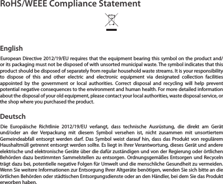 RoHS/WEEE Compliance StatementEnglishEuropean Directive 2012/19/EU requires that the equipment bearing this symbol on the product and/or its packaging must not be disposed of with unsorted municipal waste. The symbol indicates that this product should be disposed of separately from regular household waste streams. It is your responsibility to dispose of this and other electric and electronic equipment via designated collection facilities appointed by the government or local authorities. Correct disposal and recycling will help prevent potential negative consequences to the environment and human health. For more detailed information about the disposal of your old equipment, please contact your local authorities, waste disposal service, or the shop where you purchased the product.DeutschDie Europäische Richtlinie 2012/19/EU verlangt, dass technische Ausrüstung, die direkt am Gerät und/oder an der Verpackung mit diesem Symbol versehen ist, nicht zusammen mit unsortiertem Gemeindeabfall entsorgt werden darf. Das Symbol weist darauf hin, dass das Produkt von regulärem Haushaltmüll getrennt entsorgt werden sollte. Es liegt in Ihrer Verantwortung, dieses Gerät und andere elektrische und elektronische Geräte über die dafür zuständigen und von der Regierung oder örtlichen Behörden dazu bestimmten Sammelstellen zu entsorgen. Ordnungsgemäßes Entsorgen und Recyceln trägt dazu bei, potentielle negative Folgen für Umwelt und die menschliche Gesundheit zu vermeiden. Wenn Sie weitere Informationen zur Entsorgung Ihrer Altgeräte benötigen, wenden Sie sich bitte an die örtlichen Behörden oder städtischen Entsorgungsdienste oder an den Händler, bei dem Sie das Produkt erworben haben.