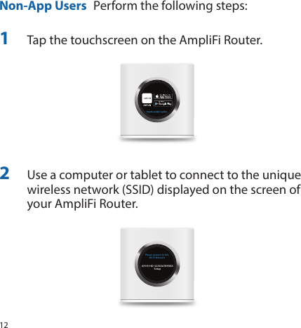 12Non-App Users  Perform the following steps:1  Tap the touchscreen on the AmpliFi Router.2  Use a computer or tablet to connect to the unique wireless network (SSID) displayed on the screen of your AmpliFi Router. Please connect to thisWi-Fi NetworkAFI-R-HD-1234567890XXSetup