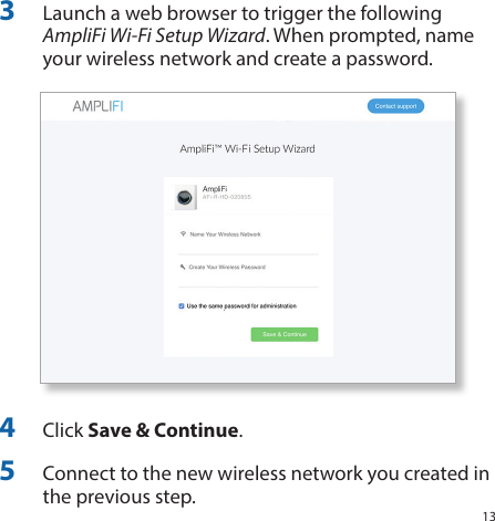 133  Launch a web browser to trigger the following AmpliFi Wi-Fi Setup Wizard. When prompted, name your wireless network and create a password.4  Click Save &amp; Continue.5  Connect to the new wireless network you created in the previous step.