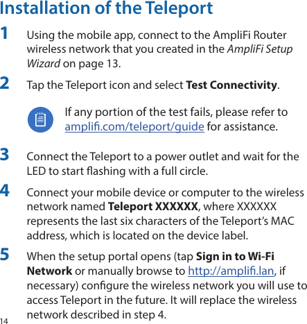 14Installation of the Teleport1  Using the mobile app, connect to the AmpliFi Router wireless network that you created in the AmpliFi Setup Wizard on page 13.2  Tap the Teleport icon and select Test Connectivity.If any portion of the test fails, please refer to ampli.com/teleport/guide for assistance.3  Connect the Teleport to a power outlet and wait for the LED to start ashing with a full circle.4  Connect your mobile device or computer to the wireless network named Teleport XXXXXX, where XXXXXX represents the last six characters of the Teleport’s MAC address, which is located on the device label.5  When the setup portal opens (tap Sign in to Wi-Fi Network or manually browse to http://ampli.lan, if necessary) congure the wireless network you will use to access Teleport in the future. It will replace the wireless network described in step 4.