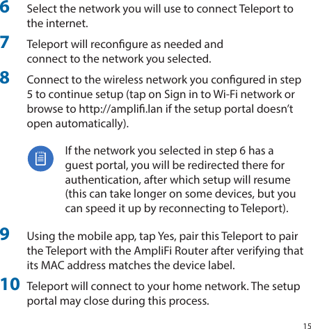 156 Select the network you will use to connect Teleport to  the internet. 7 Teleport will recongure as needed and  connect to the network you selected. 8 Connect to the wireless network you congured in step  5 to continue setup (tap on Sign in to Wi‑Fi network or  browse to http://ampli.lan if the setup portal doesn’t  open automatically).  If the network you selected in step 6 has a  guest portal, you will be redirected there for  authentication, after which setup will resume  (this can take longer on some devices, but you  can speed it up by reconnecting to Teleport). 9 Using the mobile app, tap Yes, pair this Teleport to pair  the Teleport with the AmpliFi Router after verifying that  its MAC address matches the device label. 10 Teleport will connect to your home network. The setup  portal may close during this process.