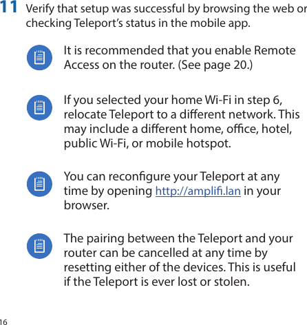 1611  Verify that setup was successful by browsing the web or checking Teleport’s status in the mobile app.It is recommended that you enable Remote Access on the router. (See page 20.)If you selected your home Wi‑Fi in step 6, relocate Teleport to a dierent network. This may include a dierent home, oce, hotel, public Wi‑Fi, or mobile hotspot.You can recongure your Teleport at any time by opening http://ampli.lan in your browser.The pairing between the Teleport and your router can be cancelled at any time by resetting either of the devices. This is useful if the Teleport is ever lost or stolen.