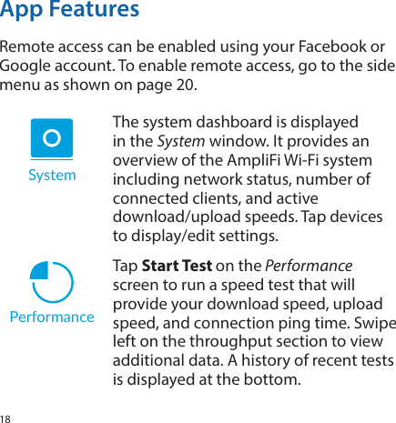 18App FeaturesRemote access can be enabled using your Facebook or Google account. To enable remote access, go to the side menu as shown on page 20.         SystemThe system dashboard is displayed in the System window. It provides an overview of the AmpliFi Wi‑Fi system including network status, number of connected clients, and active  download/upload speeds. Tap devices to display/edit settings. PerformanceTap Start Test on the Performance screen to run a speed test that will provide your download speed, upload speed, and connection ping time. Swipe left on the throughput section to view additional data. A history of recent tests is displayed at the bottom. 