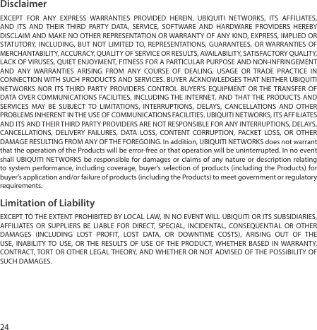 24DisclaimerEXCEPT FOR ANY EXPRESS WARRANTIES PROVIDED HEREIN, UBIQUITI NETWORKS, ITS AFFILIATES, AND ITS AND THEIR THIRD PARTY DATA, SERVICE, SOFTWARE AND HARDWARE PROVIDERS HEREBY DISCLAIM AND MAKE NO OTHER REPRESENTATION OR WARRANTY OF ANY KIND, EXPRESS, IMPLIED OR STATUTORY, INCLUDING, BUT NOT LIMITED TO, REPRESENTATIONS, GUARANTEES, OR WARRANTIES OF MERCHANTABILITY, ACCURACY, QUALITY OF SERVICE OR RESULTS, AVAILABILITY, SATISFACTORY QUALITY, LACK OF VIRUSES, QUIET ENJOYMENT, FITNESS FOR A PARTICULAR PURPOSE AND NON‑INFRINGEMENT AND ANY WARRANTIES ARISING FROM ANY COURSE OF DEALING, USAGE OR TRADE PRACTICE IN CONNECTION WITH SUCH PRODUCTS AND SERVICES. BUYER ACKNOWLEDGES THAT NEITHER UBIQUITI NETWORKS NOR ITS THIRD PARTY PROVIDERS CONTROL BUYER’S EQUIPMENT OR THE TRANSFER OF DATA OVER COMMUNICATIONS FACILITIES, INCLUDING THE INTERNET, AND THAT THE PRODUCTS AND SERVICES MAY BE SUBJECT TO LIMITATIONS, INTERRUPTIONS, DELAYS, CANCELLATIONS AND OTHER PROBLEMS INHERENT IN THE USE OF COMMUNICATIONS FACILITIES. UBIQUITI NETWORKS, ITS AFFILIATES AND ITS AND THEIR THIRD PARTY PROVIDERS ARE NOT RESPONSIBLE FOR ANY INTERRUPTIONS, DELAYS, CANCELLATIONS, DELIVERY FAILURES, DATA LOSS, CONTENT CORRUPTION, PACKET LOSS, OR OTHER DAMAGE RESULTING FROM ANY OF THE FOREGOING. In addition, UBIQUITI NETWORKS does not warrant that the operation of the Products will be error‑free or that operation will be uninterrupted. In no event shall UBIQUITI NETWORKS be responsible for damages or claims of any nature or description relating to system performance, including coverage, buyer’s selection of products (including the Products) for buyer’s application and/or failure of products (including the Products) to meet government or regulatory requirements.Limitation of LiabilityEXCEPT TO THE EXTENT PROHIBITED BY LOCAL LAW, IN NO EVENT WILL UBIQUITI OR ITS SUBSIDIARIES, AFFILIATES OR SUPPLIERS BE LIABLE FOR DIRECT, SPECIAL, INCIDENTAL, CONSEQUENTIAL OR OTHER DAMAGES (INCLUDING LOST PROFIT, LOST DATA, OR DOWNTIME COSTS), ARISING OUT OF THE USE, INABILITY TO USE, OR THE RESULTS OF USE OF THE PRODUCT, WHETHER BASED IN WARRANTY, CONTRACT, TORT OR OTHER LEGAL THEORY, AND WHETHER OR NOT ADVISED OF THE POSSIBILITY OF SUCH DAMAGES.