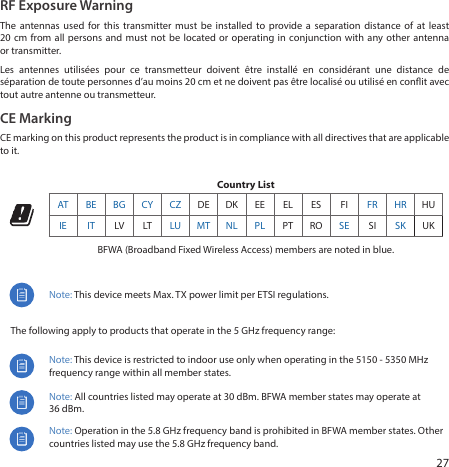 27RF Exposure WarningThe antennas used for this transmitter must be installed to provide a separation distance of at least 20cm from all persons and must not be located or operating in conjunction with any other antenna or transmitter.Les antennes utilisées pour ce transmetteur doivent être installé en considérant une distance de séparation de toute personnes d’au moins 20 cm et ne doivent pas être localisé ou utilisé en conit avec tout autre antenne ou transmetteur.CE MarkingCE marking on this product represents the product is in compliance with all directives that are applicable to it.Country List  AT BE BG CY CZ DE DK EE EL ES FI FR HR HUIE IT LV LT LU MT NL PL PT RO SE SI SK UKBFWA (Broadband Fixed Wireless Access) members are noted in blue.Note: This device meets Max. TX power limit per ETSI regulations.     The following apply to products that operate in the 5 GHz frequency range:Note: This device is restricted to indoor use only when operating in the 5150 ‑ 5350 MHz frequency range within all member states.Note: All countries listed may operate at 30 dBm. BFWA member states may operate at 36dBm.Note: Operation in the 5.8 GHz frequency band is prohibited in BFWA member states. Other countries listed may use the 5.8 GHz frequency band. 