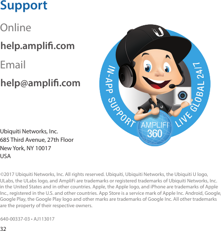32SupportOnlinehelp.ampli.comEmailhelp@ampli.comUbiquiti Networks, Inc. 685 Third Avenue, 27th Floor New York, NY 10017 USA©2017 Ubiquiti Networks, Inc. All rights reserved. Ubiquiti, Ubiquiti Networks, the Ubiquiti U logo, ULabs, the ULabs logo, and AmpliFi are trademarks or registered trademarks of Ubiquiti Networks, Inc. in the United States and in other countries. Apple, the Apple logo, and iPhone are trademarks of Apple Inc., registered in the U.S. and other countries. App Store is a service mark of Apple Inc. Android, Google, Google Play, the Google Play logo and other marks are trademarks of Google Inc. All other trademarks are the property of their respective owners.640‑00337‑03 • AJ113017