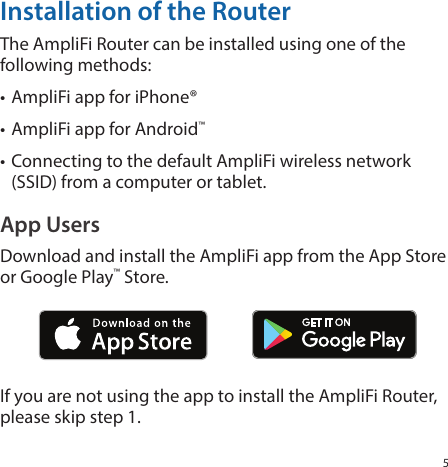 5Installation of the RouterThe AmpliFi Router can be installed using one of the following methods:• AmpliFi app for iPhone®• AmpliFi app for Android™• Connecting to the default AmpliFi wireless network (SSID) from a computer or tablet. App UsersDownload and install the AmpliFi app from the App Store or Google Play™ Store.If you are not using the app to install the AmpliFi Router, please skip step 1.