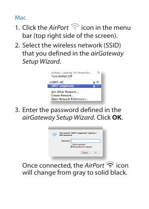 Mac1. Click the AirPort   icon in the menu bar (top right side of the screen).2. Select the wireless network (SSID) that you defined in the airGateway Setup Wizard. 3. Enter the password defined in the airGateway Setup Wizard. Click OK. Once connected, the AirPort   icon will change from gray to solid black.