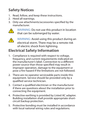 Safety Notices1.  Read, follow, and keep these instructions.2.  Heed all warnings.3.  Only use attachments/accessories specified by the manufacturer.WARNING: Do not use this product in location that can be submerged by water. WARNING: Avoid using this product during an electrical storm. There may be a remote risk of electric shock from lightning. Electrical Safety Information1.  Compliance is required with respect to voltage, frequency, and current requirements indicated on the manufacturer’s label. Connection to a different power source than those specified may result in improper operation, damage to the equipment or pose a fire hazard if the limitations are not followed.2.  There are no operator serviceable parts inside this equipment. Service should be provided only by a qualified service technician.3.  Contact a qualified electrician or the manufacturer if there are questions about the installation prior to connecting the equipment.4.  Protective earthing is provided by Listed AC adapter. Building installation shall provide appropriate short-circuit backup protection.5.  Protective bonding must be installed in accordance with local national wiring rules and regulations.