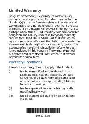 Limited WarrantyUBIQUITI NETWORKS, Inc (“UBIQUITI NETWORKS”) warrants that the product(s) furnished hereunder (the “Product(s)”) shall be free from defects in material and workmanship for a period of one (1) year from the date of shipment by UBIQUITI NETWORKS under normal use and operation. UBIQUITI NETWORKS’ sole and exclusive obligation and liability under the foregoing warranty shall be for UBIQUITI NETWORKS, at its discretion, to repair or replace any Product that fails to conform to the above warranty during the above warranty period. The expense of removal and reinstallation of any Product is not included in this warranty. The warranty period of any repaired or replaced Product shall not extend beyond its original term. Warranty ConditionsThe above warranty does not apply if the Product:(I)  has been modified and/or altered, or an addition made thereto, except by Ubiquiti Networks, or Ubiquiti Networks’ authorized representatives, or as approved by Ubiquiti Networks in writing;(II)  has been painted, rebranded or physically modified in any way;(III)  has been damaged due to errors or defects in cabling;*640-00133-01*640-00133-01