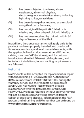 (IV)  has been subjected to misuse, abuse, negligence, abnormal physical, electromagnetic or electrical stress, including lightning strikes, or accident;(V)  has been damaged or impaired as a result of using third party firmware;(VI)  has no original Ubiquiti MAC label, or is missing any other original Ubiquiti label(s); or(VII)  has not been received by Ubiquiti within 30 days of issuance of the RMA.In addition, the above warranty shall apply only if: the product has been properly installed and used at all times in accordance, and in all material respects, with the applicable Product documentation; all Ethernet cabling runs use CAT5 (or above), and for outdoor installations, shielded Ethernet cabling is used, and for indoor installations, indoor cabling requirements are followed.ReturnsNo Products will be accepted for replacement or repair without obtaining a Return Materials Authorization (RMA) number from UBIQUITI NETWORKS during the warranty period, and the Products being received at UBIQUITI NETWORKS’ facility freight prepaid in accordance with the RMA process of UBIQUITI NETWORKS. Products returned without an RMA number will not be processed and will be returned freight collect or subject to disposal. Information on the RMA process and obtaining an RMA number can be found at: www.ubnt.com/support/warranty.