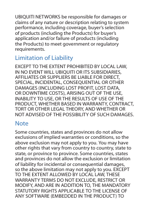 UBIQUITI NETWORKS be responsible for damages or claims of any nature or description relating to system performance, including coverage, buyer’s selection of products (including the Products) for buyer’s application and/or failure of products (including the Products) to meet government or regulatory requirements.Limitation of LiabilityEXCEPT TO THE EXTENT PROHIBITED BY LOCAL LAW, IN NO EVENT WILL UBIQUITI OR ITS SUBSIDIARIES, AFFILIATES OR SUPPLIERS BE LIABLE FOR DIRECT, SPECIAL, INCIDENTAL, CONSEQUENTIAL OR OTHER DAMAGES (INCLUDING LOST PROFIT, LOST DATA, OR DOWNTIME COSTS), ARISING OUT OF THE USE, INABILITY TO USE, OR THE RESULTS OF USE OF THE PRODUCT, WHETHER BASED IN WARRANTY, CONTRACT, TORT OR OTHER LEGAL THEORY, AND WHETHER OR NOT ADVISED OF THE POSSIBILITY OF SUCH DAMAGES. NoteSome countries, states and provinces do not allow exclusions of implied warranties or conditions, so the above exclusion may not apply to you. You may have other rights that vary from country to country, state to state, or province to province. Some countries, states and provinces do not allow the exclusion or limitation of liability for incidental or consequential damages, so the above limitation may not apply to you. EXCEPT TO THE EXTENT ALLOWED BY LOCAL LAW, THESE WARRANTY TERMS DO NOT EXCLUDE, RESTRICT OR MODIFY, AND ARE IN ADDITION TO, THE MANDATORY STATUTORY RIGHTS APPLICABLE TO THE LICENSE OF ANY SOFTWARE (EMBEDDED IN THE PRODUCT) TO 