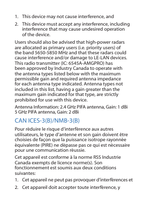 1.  This device may not cause interference, and 2.  This device must accept any interference, including interference that may cause undesired operation of the device.Users should also be advised that high-power radars are allocated as primary users (i.e. priority users) of the band 5650-5850 MHz and that these radars could cause interference and/or damage to LE-LAN devices.This radio transmitter (IC: 6545A-AMGPRO) has been approved by Industry Canada to operate with the antenna types listed below with the maximum permissible gain and required antenna impedance for each antenna type indicated. Antenna types not included in this list, having a gain greater than the maximum gain indicated for that type, are strictly prohibited for use with this device.Antenna Information: 2.4 GHz PIFA antenna, Gain: 1 dBi 5 GHz PIFA antenna, Gain: 2 dBiCAN ICES-3(B)/NMB-3(B)Pour réduire le risque d’interférence aux autres utilisateurs, le type d’antenne et son gain doivent être choisies de façon que la puissance isotrope rayonnée équivalente (PIRE) ne dépasse pas ce qui est nécessaire pour une communication réussie.Cet appareil est conforme à la norme RSS Industrie Canada exempts de licence norme(s). Son fonctionnement est soumis aux deux conditions suivantes:1.  Cet appareil ne peut pas provoquer d’interférences et2.  Cet appareil doit accepter toute interférence, y 
