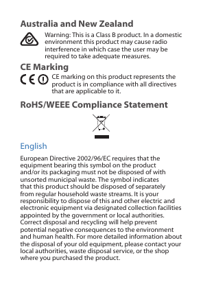 Australia and New ZealandWarning: This is a Class B product. In a domestic environment this product may cause radio interference in which case the user may be required to take adequate measures.CE MarkingCE marking on this product represents the product is in compliance with all directives that are applicable to it.RoHS/WEEE Compliance StatementEnglishEuropean Directive 2002/96/EC requires that the equipment bearing this symbol on the product and/or its packaging must not be disposed of with unsorted municipal waste. The symbol indicates that this product should be disposed of separately from regular household waste streams. It is your responsibility to dispose of this and other electric and electronic equipment via designated collection facilities appointed by the government or local authorities. Correct disposal and recycling will help prevent potential negative consequences to the environment and human health. For more detailed information about the disposal of your old equipment, please contact your local authorities, waste disposal service, or the shop where you purchased the product.