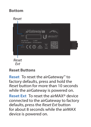 BottomResetReset ExtReset ButtonsReset  To reset the airGateway™ to factory defaults, press and hold the Reset button for more than 10 seconds while the airGateway is powered on.Reset Ext  To reset the airMAX® device connected to the airGateway to factory defaults,press the Reset Ext button for about 8 seconds while the airMAX device is powered on.