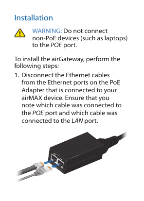InstallationWARNING: Do not connect non-PoE devices (such as laptops) to the POE port. To install the airGateway, perform the following steps:1. Disconnect the Ethernet cables from the Ethernet ports on the PoE Adapter that is connected to your airMAX device. Ensure that you note which cable was connected to the POE port and which cable was connected to the LAN port. 