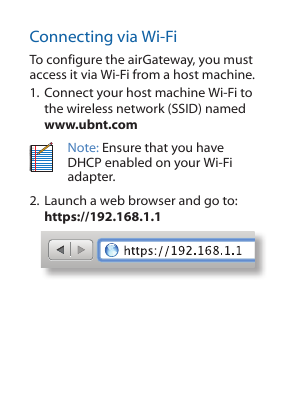 Connecting via Wi-FiTo configure the airGateway, you must access it via Wi-Fi from a host machine. 1. Connect your host machine Wi-Fi to the wireless network (SSID) named www.ubnt.comNote: Ensure that you have DHCP enabled on your Wi-Fi adapter.2. Launch a web browser and go to: https://192.168.1.1 