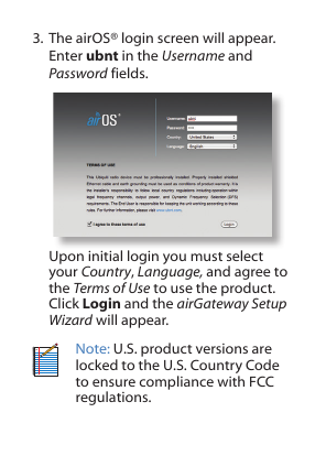 3. The airOS® login screen will appear. Enter ubnt in the Username and Password fields. Upon initial login you must select your Country, Language, and agree to the Terms of Use to use the product. Click Login and the airGateway Setup Wizard will appear.Note: U.S. product versions are locked to the U.S. Country Code to ensure compliance with FCC regulations.  