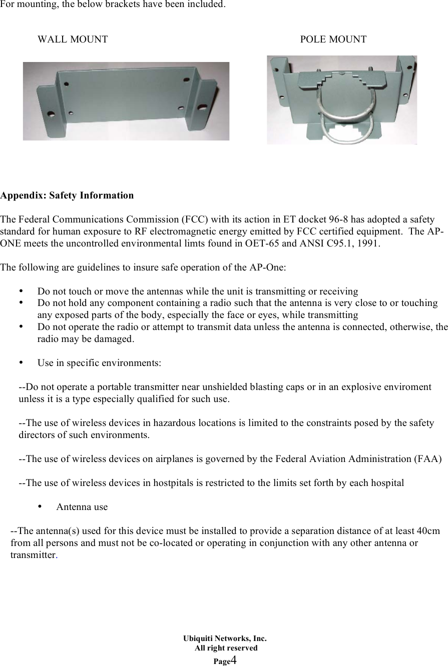Ubiquiti Networks, Inc.   All right reserved Page4      For mounting, the below brackets have been included.   WALL MOUNT            POLE MOUNT             Appendix: Safety Information  The Federal Communications Commission (FCC) with its action in ET docket 96-8 has adopted a safety standard for human exposure to RF electromagnetic energy emitted by FCC certified equipment.  The AP-ONE meets the uncontrolled environmental limts found in OET-65 and ANSI C95.1, 1991.  The following are guidelines to insure safe operation of the AP-One:  • Do not touch or move the antennas while the unit is transmitting or receiving • Do not hold any component containing a radio such that the antenna is very close to or touching any exposed parts of the body, especially the face or eyes, while transmitting • Do not operate the radio or attempt to transmit data unless the antenna is connected, otherwise, the radio may be damaged.  • Use in specific environments:  --Do not operate a portable transmitter near unshielded blasting caps or in an explosive enviroment unless it is a type especially qualified for such use.  --The use of wireless devices in hazardous locations is limited to the constraints posed by the safety directors of such environments.  --The use of wireless devices on airplanes is governed by the Federal Aviation Administration (FAA)  --The use of wireless devices in hostpitals is restricted to the limits set forth by each hospital  • Antenna use  --The antenna(s) used for this device must be installed to provide a separation distance of at least 40cm from all persons and must not be co-located or operating in conjunction with any other antenna or transmitter.      