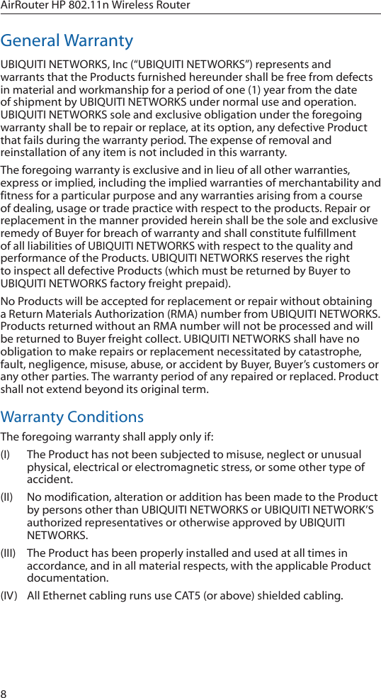 8AirRouter HP 802.11n Wireless RouterGeneral WarrantyUBIQUITI NETWORKS, Inc (“UBIQUITI NETWORKS”) represents and warrants that the Products furnished hereunder shall be free from defects in material and workmanship for a period of one (1) year from the date of shipment by UBIQUITI NETWORKS under normal use and operation. UBIQUITI NETWORKS sole and exclusive obligation under the foregoing warranty shall be to repair or replace, at its option, any defective Product that fails during the warranty period. The expense of removal and reinstallation of any item is not included in this warranty.The foregoing warranty is exclusive and in lieu of all other warranties, express or implied, including the implied warranties of merchantability and fitness for a particular purpose and any warranties arising from a course of dealing, usage or trade practice with respect to the products. Repair or replacement in the manner provided herein shall be the sole and exclusive remedy of Buyer for breach of warranty and shall constitute fulfillment of all liabilities of UBIQUITI NETWORKS with respect to the quality and performance of the Products. UBIQUITI NETWORKS reserves the right to inspect all defective Products (which must be returned by Buyer to UBIQUITI NETWORKS factory freight prepaid).No Products will be accepted for replacement or repair without obtaining a Return Materials Authorization (RMA) number from UBIQUITI NETWORKS. Products returned without an RMA number will not be processed and will be returned to Buyer freight collect. UBIQUITI NETWORKS shall have no obligation to make repairs or replacement necessitated by catastrophe, fault, negligence, misuse, abuse, or accident by Buyer, Buyer’s customers or any other parties. The warranty period of any repaired or replaced. Product shall not extend beyond its original term.Warranty ConditionsThe foregoing warranty shall apply only if:(I)  The Product has not been subjected to misuse, neglect or unusual physical, electrical or electromagnetic stress, or some other type of accident.(II)  No modification, alteration or addition has been made to the Product by persons other than UBIQUITI NETWORKS or UBIQUITI NETWORK’S authorized representatives or otherwise approved by UBIQUITI NETWORKS.(III)  The Product has been properly installed and used at all times in accordance, and in all material respects, with the applicable Product documentation.(IV)  All Ethernet cabling runs use CAT5 (or above) shielded cabling.