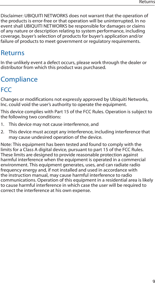 9ReturnsDisclaimer: UBIQUITI NETWORKS does not warrant that the operation of the products is error-free or that operation will be uninterrupted. In no event shall UBIQUITI NETWORKS be responsible for damages or claims of any nature or description relating to system performance, including coverage, buyer’s selection of products for buyer’s application and/or failure of products to meet government or regulatory requirements.ReturnsIn the unlikely event a defect occurs, please work through the dealer or distributor from which this product was purchased.ComplianceFCCChanges or modifications not expressly approved by Ubiquiti Networks, Inc. could void the user’s authority to operate the equipment.This device complies with Part 15 of the FCC Rules. Operation is subject to the following two conditions:1.  This device may not cause interference, and2.  This device must accept any interference, including interference that may cause undesired operation of the device.  Note: This equipment has been tested and found to comply with the limits for a Class A digital device, pursuant to part 15 of the FCC Rules. These limits are designed to provide reasonable protection against harmful interference when the equipment is operated in a commercial environment. This equipment generates, uses, and can radiate radio frequency energy and, if not installed and used in accordance with the instruction manual, may cause harmful interference to radio communications. Operation of this equipment in a residential area is likely to cause harmful interference in which case the user will be required to correct the interference at his own expense. 