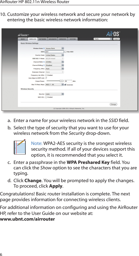 6AirRouter HP 802.11n Wireless Router10. Customize your wireless network and secure your network by entering the basic wireless network information:a.  Enter a name for your wireless network in the SSID field.b.  Select the type of security that you want to use for your wireless network from the Security drop-down.Note: WPA2-AES security is the srongest wireless security method. If all of your devices support this option, it is recommended that you select it. c.  Enter a passphrase in the WPA Preshared Key field. You can click the Show option to see the characters that you are typing. d.  Click Change. You will be prompted to apply the changes. To proceed, click Apply.Congratulations! Basic router installation is complete. The next page provides information for connecting wireless clients. For additional information on configuring and using the AirRouter HP, refer to the User Guide on our website at:  www.ubnt.com/airrouter