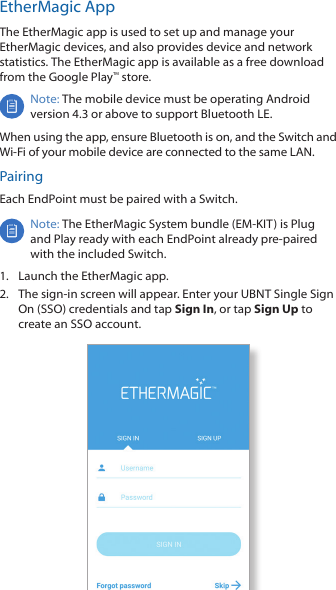 EtherMagic AppThe EtherMagic app is used to set up and manage your EtherMagic devices, and also provides device and network statistics. The EtherMagic app is available as a free download from the Google Play™ store.Note: The mobile device must be operating Android version 4.3 or above to support Bluetooth LE. When using the app, ensure Bluetooth is on, and the Switch and Wi-Fi of your mobile device are connected to the same LAN.PairingEach EndPoint must be paired with a Switch.Note: The EtherMagic System bundle (EM-KIT) is Plug and Play ready with each EndPoint already pre-paired with the included Switch.1.  Launch the EtherMagic app.2.  The sign-in screen will appear. Enter your UBNT Single Sign On (SSO) credentials and tap Sign In, or tap Sign Up to create an SSO account.