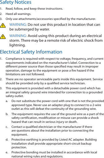 Safety Notices1.  Read, follow, and keep these instructions.2.  Heed all warnings.3.  Only use attachments/accessories specified by the manufacturer.WARNING: Do not use this product in location that can be submerged by water. WARNING: Avoid using this product during an electrical storm. There may be a remote risk of electric shock from lightning. Electrical Safety Information1.  Compliance is required with respect to voltage, frequency, and current requirements indicated on the manufacturer’s label. Connection to a different power source than those specified may result in improper operation, damage to the equipment or pose a fire hazard if the limitations are not followed.2.  There are no operator serviceable parts inside this equipment. Service should be provided only by a qualified service technician.3.  This equipment is provided with a detachable power cord which has an integral safety ground wire intended for connection to a grounded safety outlet.a.  Do not substitute the power cord with one that is not the provided approved type. Never use an adapter plug to connect to a 2-wire outlet as this will defeat the continuity of the grounding wire. b.  The equipment requires the use of the ground wire as a part of the safety certification, modification or misuse can provide a shock hazard that can result in serious injury or death.c.  Contact a qualified electrician or the manufacturer if there are questions about the installation prior to connecting the equipment.d.  Protective earthing is provided by Listed AC adapter. Building installation shall provide appropriate short-circuit backup protection.e.  Protective bonding must be installed in accordance with local national wiring rules and regulations.