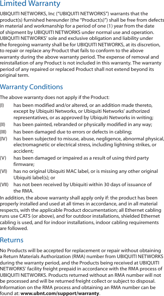 Limited WarrantyUBIQUITI NETWORKS, Inc (“UBIQUITI NETWORKS”) warrants that the product(s) furnished hereunder (the “Product(s)”) shall be free from defects in material and workmanship for a period of one (1) year from the date of shipment by UBIQUITI NETWORKS under normal use and operation. UBIQUITI NETWORKS’ sole and exclusive obligation and liability under the foregoing warranty shall be for UBIQUITI NETWORKS, at its discretion, to repair or replace any Product that fails to conform to the above warranty during the above warranty period. The expense of removal and reinstallation of any Product is not included in this warranty. The warranty period of any repaired or replaced Product shall not extend beyond its original term. Warranty ConditionsThe above warranty does not apply if the Product:(I)  has been modified and/or altered, or an addition made thereto, except by Ubiquiti Networks, or Ubiquiti Networks’ authorized representatives, or as approved by Ubiquiti Networks in writing;(II)  has been painted, rebranded or physically modified in any way;(III)  has been damaged due to errors or defects in cabling;(IV)  has been subjected to misuse, abuse, negligence, abnormal physical, electromagnetic or electrical stress, including lightning strikes, or accident;(V)  has been damaged or impaired as a result of using third party firmware;(VI)  has no original Ubiquiti MAC label, or is missing any other original Ubiquiti label(s); or(VII)  has not been received by Ubiquiti within 30 days of issuance of the RMA.In addition, the above warranty shall apply only if: the product has been properly installed and used at all times in accordance, and in all material respects, with the applicable Product documentation; all Ethernet cabling runs use CAT5 (or above), and for outdoor installations, shielded Ethernet cabling is used, and for indoor installations, indoor cabling requirements are followed.ReturnsNo Products will be accepted for replacement or repair without obtaining a Return Materials Authorization (RMA) number from UBIQUITI NETWORKS during the warranty period, and the Products being received at UBIQUITI NETWORKS’ facility freight prepaid in accordance with the RMA process of UBIQUITI NETWORKS. Products returned without an RMA number will not be processed and will be returned freight collect or subject to disposal. Information on the RMA process and obtaining an RMA number can be found at: www.ubnt.com/support/warranty.