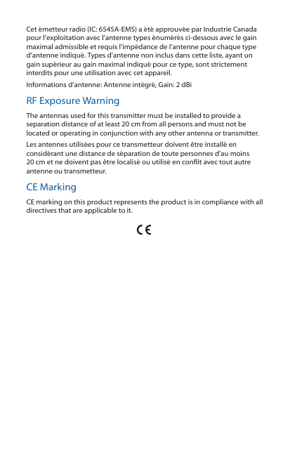 Cet émetteur radio (IC: 6545A-EMS) a été approuvée par Industrie Canada pour l’exploitation avec l’antenne types énumérés ci-dessous avec le gain maximal admissible et requis l’impédance de l’antenne pour chaque type d’antenne indiqué. Types d’antenne non inclus dans cette liste, ayant un gain supérieur au gain maximal indiqué pour ce type, sont strictement interdits pour une utilisation avec cet appareil. Informations d’antenne: Antenne intégré, Gain: 2 dBiRF Exposure WarningThe antennas used for this transmitter must be installed to provide a separation distance of at least 20 cm from all persons and must not be located or operating in conjunction with any other antenna or transmitter.Les antennes utilisées pour ce transmetteur doivent être installé en considérant une distance de séparation de toute personnes d’au moins 20 cm et ne doivent pas être localisé ou utilisé en conflit avec tout autre antenne ou transmetteur.CE MarkingCE marking on this product represents the product is in compliance with all directives that are applicable to it.