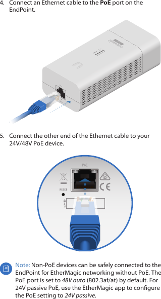 4.  Connect an Ethernet cable to the PoE port on the EndPoint.5.  Connect the other end of the Ethernet cable to your 24V/48V PoE device.Note: Non-PoE devices can be safely connected to the EndPoint for EtherMagic networking without PoE. The PoE port is set to 48V auto (802.3af/at) by default. For 24Vpassive PoE, use the EtherMagic app to configure the PoE setting to 24Vpassive.
