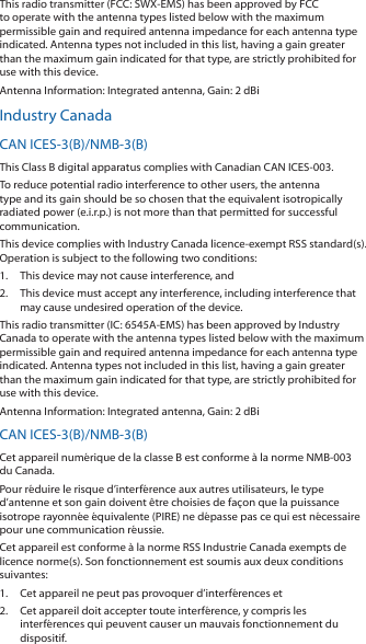 This radio transmitter (FCC: SWX-EMS) has been approved by FCC to operate with the antenna types listed below with the maximum permissible gain and required antenna impedance for each antenna type indicated. Antenna types not included in this list, having a gain greater than the maximum gain indicated for that type, are strictly prohibited for use with this device.Antenna Information: Integrated antenna, Gain: 2 dBiIndustry CanadaCAN ICES-3(B)/NMB-3(B)This Class B digital apparatus complies with Canadian CAN ICES-003.To reduce potential radio interference to other users, the antenna type and its gain should be so chosen that the equivalent isotropically radiated power (e.i.r.p.) is not more than that permitted for successful communication.This device complies with Industry Canada licence-exempt RSS standard(s). Operation is subject to the following two conditions: 1.  This device may not cause interference, and 2.  This device must accept any interference, including interference that may cause undesired operation of the device.This radio transmitter (IC: 6545A-EMS) has been approved by Industry Canada to operate with the antenna types listed below with the maximum permissible gain and required antenna impedance for each antenna type indicated. Antenna types not included in this list, having a gain greater than the maximum gain indicated for that type, are strictly prohibited for use with this device.Antenna Information: Integrated antenna, Gain: 2 dBiCAN ICES-3(B)/NMB-3(B)Cet appareil numérique de la classe B est conforme à la norme NMB-003 du Canada.Pour réduire le risque d’interférence aux autres utilisateurs, le type d’antenne et son gain doivent être choisies de façon que la puissance isotrope rayonnée équivalente (PIRE) ne dépasse pas ce qui est nécessaire pour une communication réussie. Cet appareil est conforme à la norme RSS Industrie Canada exempts de licence norme(s). Son fonctionnement est soumis aux deux conditions suivantes:1.  Cet appareil ne peut pas provoquer d’interférences et 2.  Cet appareil doit accepter toute interférence, y compris les interférences qui peuvent causer un mauvais fonctionnement du dispositif.