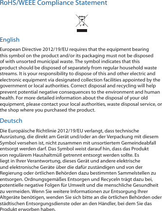 RoHS/WEEE Compliance StatementEnglishEuropean Directive 2012/19/EU requires that the equipment bearing this symbol on the product and/or its packaging must not be disposed of with unsorted municipal waste. The symbol indicates that this product should be disposed of separately from regular household waste streams. It is your responsibility to dispose of this and other electric and electronic equipment via designated collection facilities appointed by the government or local authorities. Correct disposal and recycling will help prevent potential negative consequences to the environment and human health. For more detailed information about the disposal of your old equipment, please contact your local authorities, waste disposal service, or the shop where you purchased the product.DeutschDie Europäische Richtlinie 2012/19/EU verlangt, dass technische Ausrüstung, die direkt am Gerät und/oder an der Verpackung mit diesem Symbol versehen ist, nicht zusammen mit unsortiertem Gemeindeabfall entsorgt werden darf. Das Symbol weist darauf hin, dass das Produkt von regulärem Haushaltmüll getrennt entsorgt werden sollte. Es liegt in Ihrer Verantwortung, dieses Gerät und andere elektrische und elektronische Geräte über die dafür zuständigen und von der Regierung oder örtlichen Behörden dazu bestimmten Sammelstellen zu entsorgen. Ordnungsgemäßes Entsorgen und Recyceln trägt dazu bei, potentielle negative Folgen für Umwelt und die menschliche Gesundheit zu vermeiden. Wenn Sie weitere Informationen zur Entsorgung Ihrer Altgeräte benötigen, wenden Sie sich bitte an die örtlichen Behörden oder städtischen Entsorgungsdienste oder an den Händler, bei dem Sie das Produkt erworben haben.