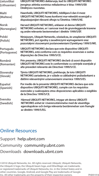 Lietuviškai [Lithuanian]UBIQUITI NETWORKS deklaruoja, kad šis UBIQUITI NETWORKS įrenginys atitinka esminius reikalavimus ir kitas 1999/5/EB Direktyvos nuostatas.Malti [Maltese]Hawnhekk, UBIQUITI NETWORKS, tiddikjara li dan il-mezz UBIQUITI NETWORKS huwa konformi mar-rekwiżiti essenzjali u dispożizzjonijiet rilevanti oħrajn ta ‘Direttiva 1999/5/KE.Norsk [Norwegian]Herved UBIQUITI NETWORKS, erklærer at denne UBIQUITI NETWORKS enheten, er i samsvar med de grunnleggende kravene og andre relevante bestemmelser i direktiv 1999/5/EF.Polski  [Polish]Niniejszym, Ubiquiti Networks, oświadcza, że   urządzenie UBIQUITI NETWORKS, jest zgodny z zasadniczymi wymaganiami oraz pozostałymi stosownymi postanowieniami Dyrektywy 1999/5/WE.Português [Portuguese]UBIQUITI NETWORKS declara que este dispositivo UBIQUITI NETWORKS, está conforme com os requisitos essenciais e outras disposições da Directiva 1999/5/CE.Română [Romanian]Prin prezenta, UBIQUITI NETWORKS declară că acest dispozitiv UBIQUITI NETWORKS este în conformitate cu cerințele esențiale și alte prevederi relevante ale Directivei 1999/5/CE.Slovensky [Slovak]Týmto UBIQUITI NETWORKS, prehlasuje, že toto UBIQUITI NETWORKS zariadenie, je v súlade so základnými požiadavkami a ďalšími relevantnými ustanoveniami smernice 1999/5/ES.Español [Spanish]Por medio de la presente UBIQUITI NETWORKS declara que este dispositivo UBIQUITI NETWORKS, cumple con los requisitos esenciales y cualesquiera otras disposiciones aplicables o exigibles de la Directiva 1999/5/CE.Svenska [Swedish]Härmed UBIQUITI NETWORKS, intygar att denna UBIQUITI NETWORKS enhet är i överensstämmelse med de väsentliga egenskapskrav och övriga relevanta bestämmelser som framgår av direktiv 1999/5/EG.Online ResourcesSupport  help.ubnt.comCommunity  community.ubnt.comDownloads  downloads.ubnt.com©2016 Ubiquiti Networks, Inc. All rights reserved. Ubiquiti, Ubiquiti Networks, the Ubiquiti U logo, the Ubiquiti beam logo, and EtherMagic are trademarks or registered trademarks of Ubiquiti Networks, Inc. in the United States and in other countries. Google, Android, and Google Play are trademarks of Google Inc. All other trademarks are the property of their respective owners. PH091916