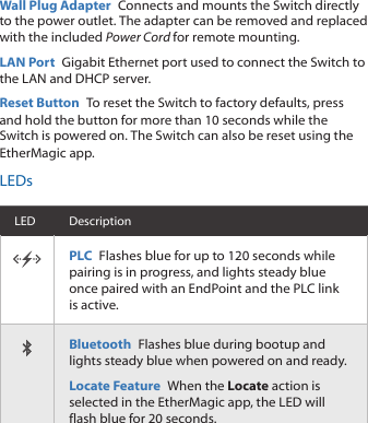 Wall Plug Adapter  Connects and mounts the Switch directly to the power outlet. The adapter can be removed and replaced with the included Power Cord for remote mounting.LAN Port  Gigabit Ethernet port used to connect the Switch to the LAN and DHCP server.Reset Button  To reset the Switch to factory defaults, press and hold the button for more than 10 seconds while the Switch is powered on. The Switch can also be reset using the EtherMagic app.LEDsLED DescriptionPLC  Flashes blue for up to 120 seconds while pairing is in progress, and lights steady blue once paired with an EndPoint and the PLC link is active.Bluetooth  Flashes blue during bootup and lights steady blue when powered on and ready.Locate Feature  When the Locate action is selected in the EtherMagic app, the LED will flash blue for 20seconds.