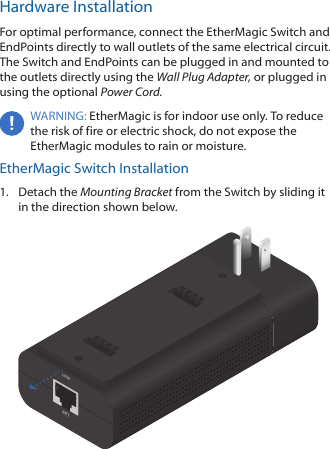 Hardware InstallationFor optimal performance, connect the EtherMagic Switch and EndPoints directly to wall outlets of the same electrical circuit. The Switch and EndPoints can be plugged in and mounted to the outlets directly using the Wall Plug Adapter, or plugged in using the optional Power Cord.WARNING: EtherMagic is for indoor use only. To reduce the risk of fire or electric shock, do not expose the EtherMagic modules to rain or moisture.EtherMagic Switch Installation1.  Detach the Mounting Bracket from the Switch by sliding it in the direction shown below.