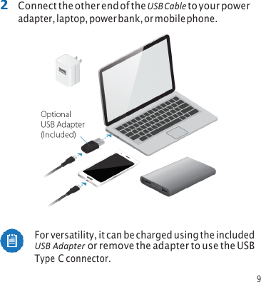 9 2 Connect the other end of the USB Cable to your poweradapter, laptop, power bank, or mobile phone. For versatility, it can be charged using the included USB Adapter or remove the adapter to use the USB Type C connector. 