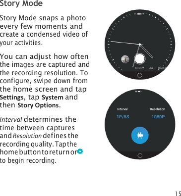 15 Story Mode Story Mode snaps a photo every few moments and create a condensed video of your activities. You can adjust how often the images are captured and the recording resolution. To configure, swipe down from the home screen and tap Settings, tap System and then Story Options. Interval determines the time between captures and Resolution defines the recording quality. Tap the home button to return or to begin recording. 